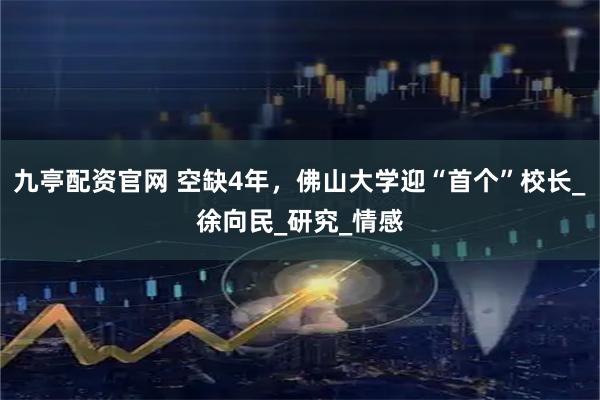 九亭配资官网 空缺4年，佛山大学迎“首个”校长_徐向民_研究_情感
