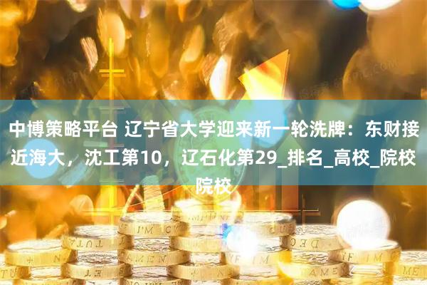 中博策略平台 辽宁省大学迎来新一轮洗牌：东财接近海大，沈工第10，辽石化第29_排名_高校_院校