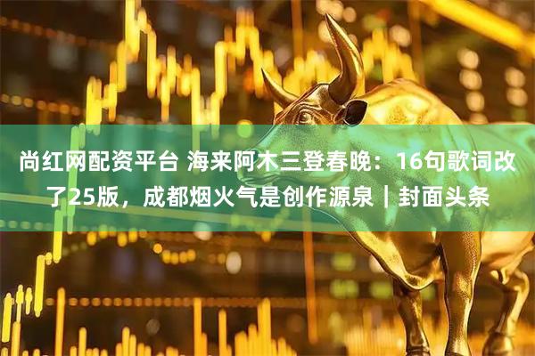尚红网配资平台 海来阿木三登春晚：16句歌词改了25版，成都烟火气是创作源泉｜封面头条