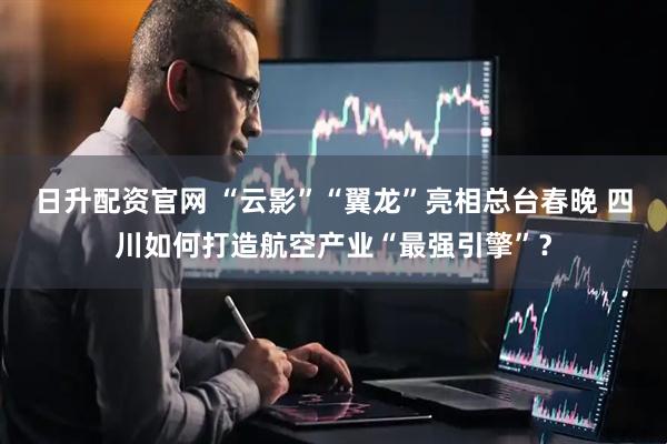 日升配资官网 “云影”“翼龙”亮相总台春晚 四川如何打造航空产业“最强引擎”？