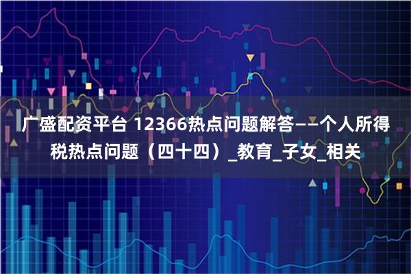 广盛配资平台 12366热点问题解答——个人所得税热点问题（四十四）_教育_子女_相关