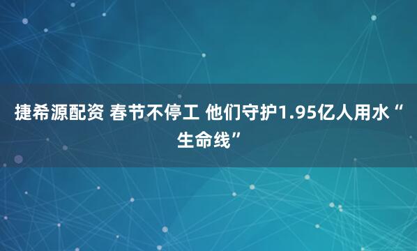 捷希源配资 春节不停工 他们守护1.95亿人用水“生命线”