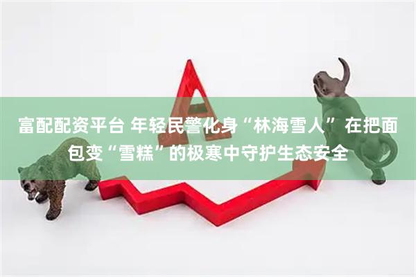 富配配资平台 年轻民警化身“林海雪人” 在把面包变“雪糕”的极寒中守护生态安全