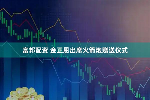 富邦配资 金正恩出席火箭炮赠送仪式