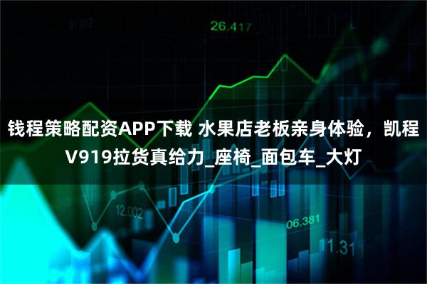 钱程策略配资APP下载 水果店老板亲身体验，凯程V919拉货真给力_座椅_面包车_大灯