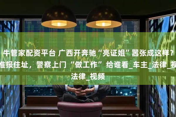 牛管家配资平台 广西开奔驰“亮证姐”嚣张成这样？精准报住址，警察上门 “做工作” 给谁看_车主_法律_视频