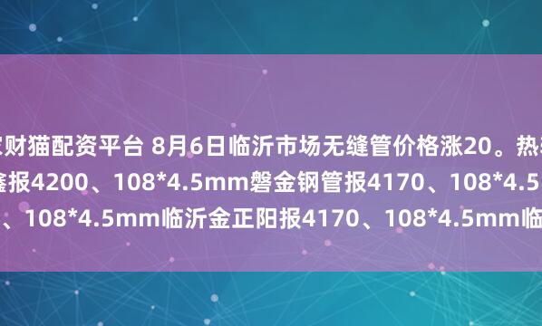 家财猫配资平台 8月6日临沂市场无缝管价格涨20。热轧42*3.5mm中汇华鑫报4200、108*4.5mm磐金钢管报4170、108*4.5mm临沂金正阳报4170、108*4.5mm临沂瑞钢联报4050