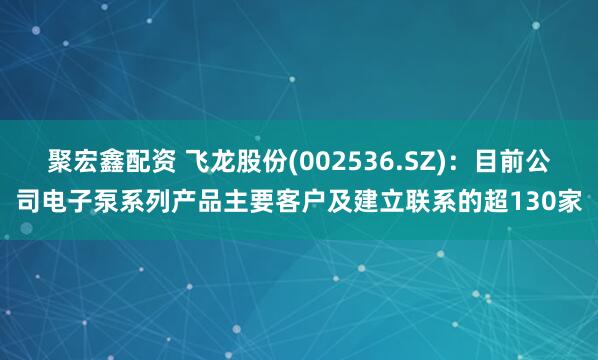 聚宏鑫配资 飞龙股份(002536.SZ)：目前公司电子泵系列产品主要客户及建立联系的超130家