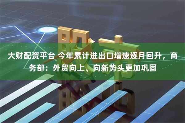 大财配资平台 今年累计进出口增速逐月回升，商务部：外贸向上、向新势头更加巩固