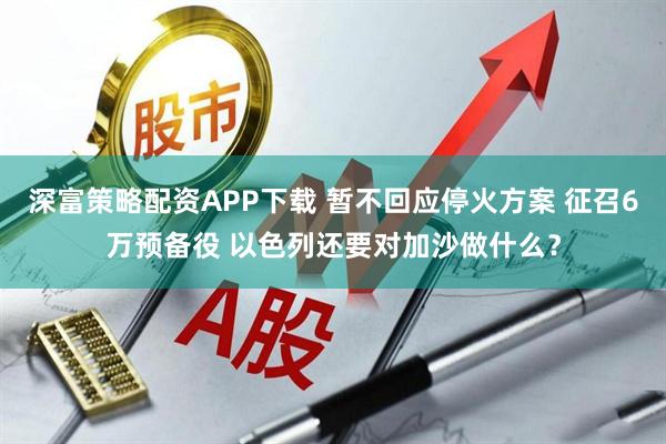 深富策略配资APP下载 暂不回应停火方案 征召6万预备役 以色列还要对加沙做什么？