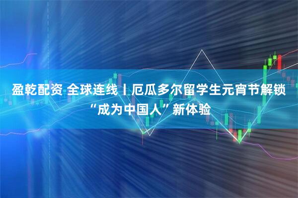 盈乾配资 全球连线丨厄瓜多尔留学生元宵节解锁“成为中国人”新体验