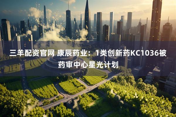 三羊配资官网 康辰药业：1类创新药KC1036被药审中心星光计划