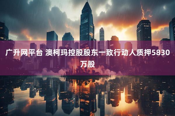 广升网平台 澳柯玛控股股东一致行动人质押5830万股