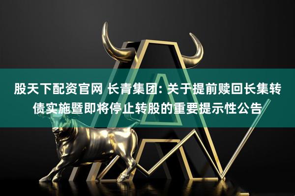 股天下配资官网 长青集团: 关于提前赎回长集转债实施暨即将停止转股的重要提示性公告