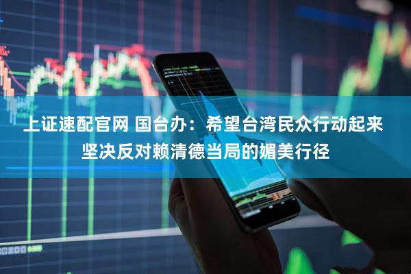 上证速配官网 国台办：希望台湾民众行动起来 坚决反对赖清德当局的媚美行径