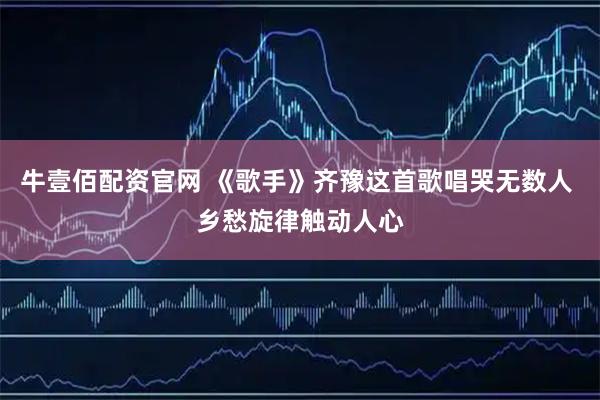 牛壹佰配资官网 《歌手》齐豫这首歌唱哭无数人 乡愁旋律触动人心