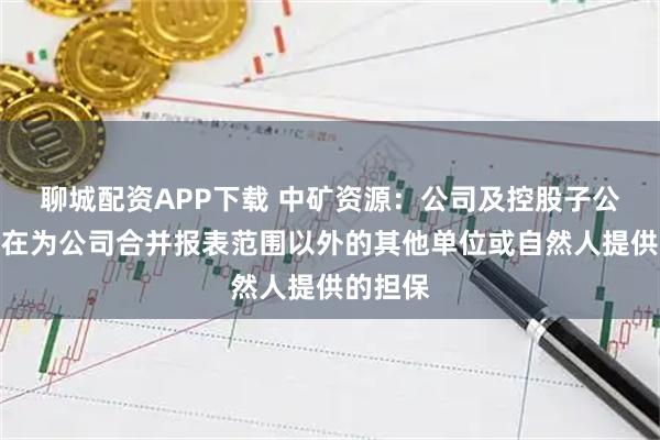 聊城配资APP下载 中矿资源：公司及控股子公司不存在为公司合并报表范围以外的其他单位或自然人提供的担保